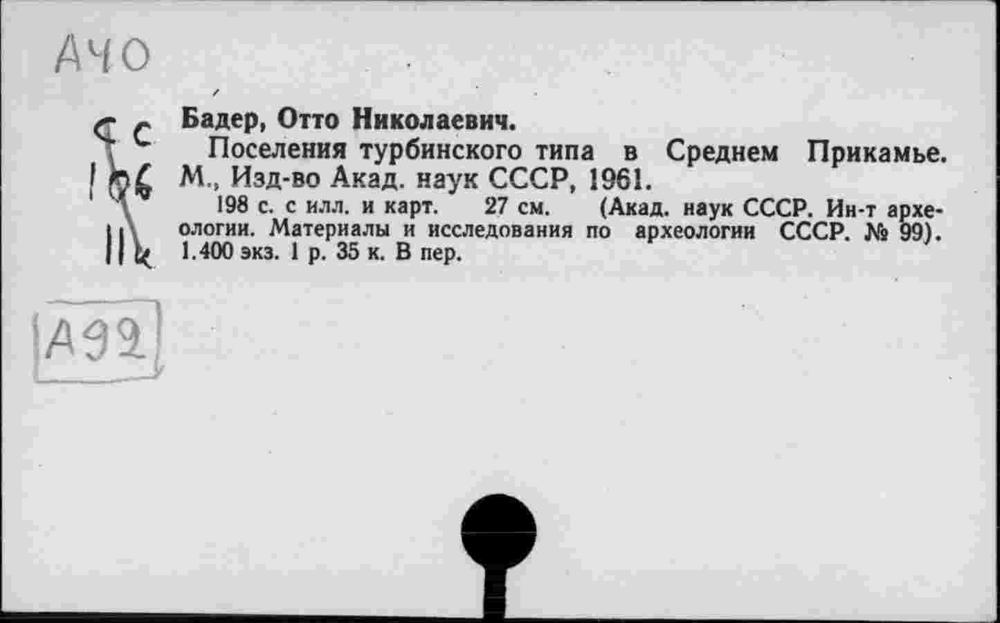 ﻿AHO / ' •
X- _ Бадер, Отто Николаевич.
Ч Поселения турбинского типа в Среднем Прикамье.
I М., Изд-во Акад, наук СССР, 1961.
1 Л 198 с. с илл. и карт. 27 см. (Акад, наук СССР. Ин-т архе-IД ологии. Материалы и исследования по археологии СССР. № 99). 11	1.400 экз. 1 р. 35 к. В пер.